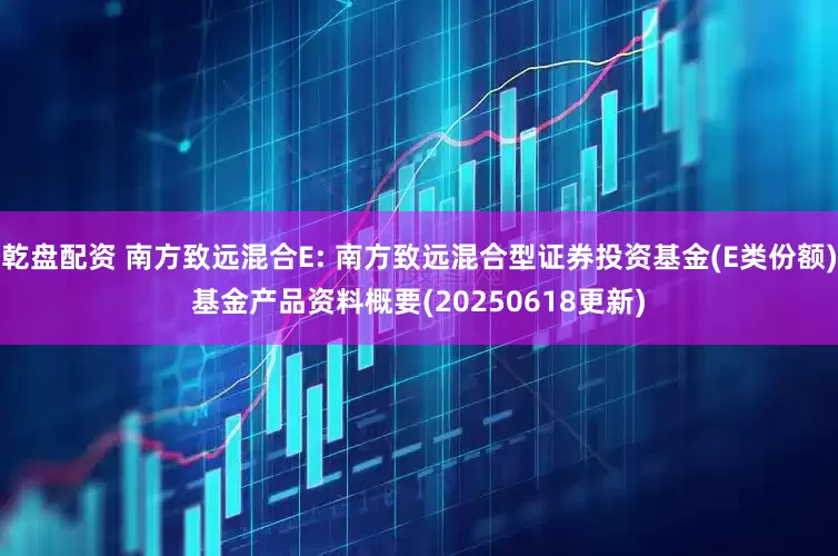 乾盘配资 南方致远混合E: 南方致远混合型证券投资基金(E类份额)基金产品资料概要(20250618更新)