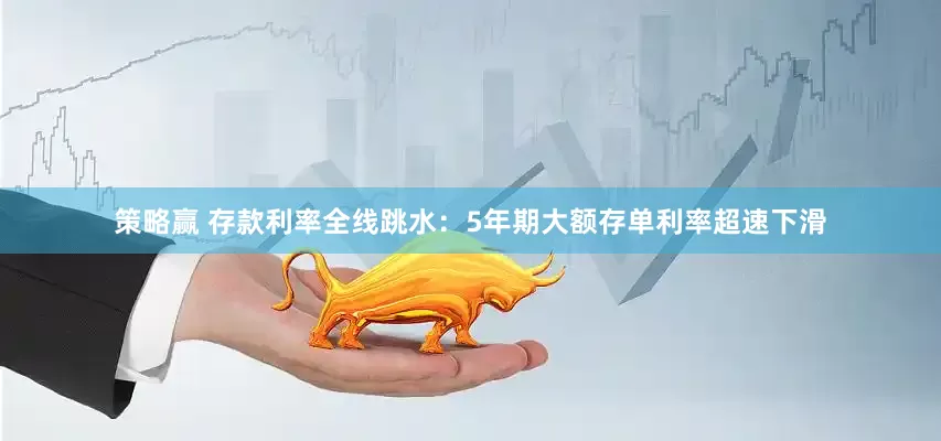 策略赢 存款利率全线跳水：5年期大额存单利率超速下滑