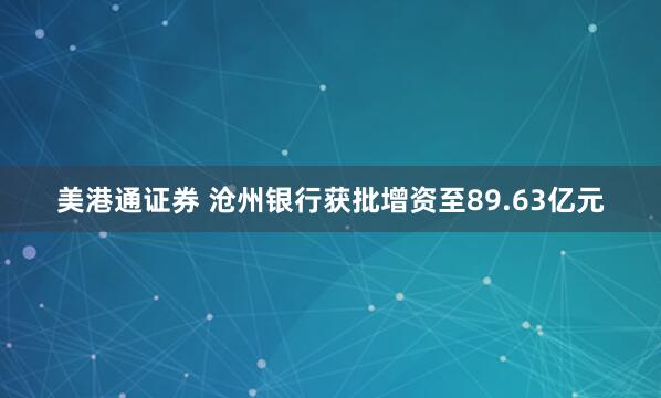 美港通证券 沧州银行获批增资至89.63亿元