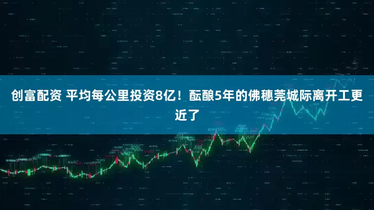 创富配资 平均每公里投资8亿！酝酿5年的佛穗莞城际离开工更近了