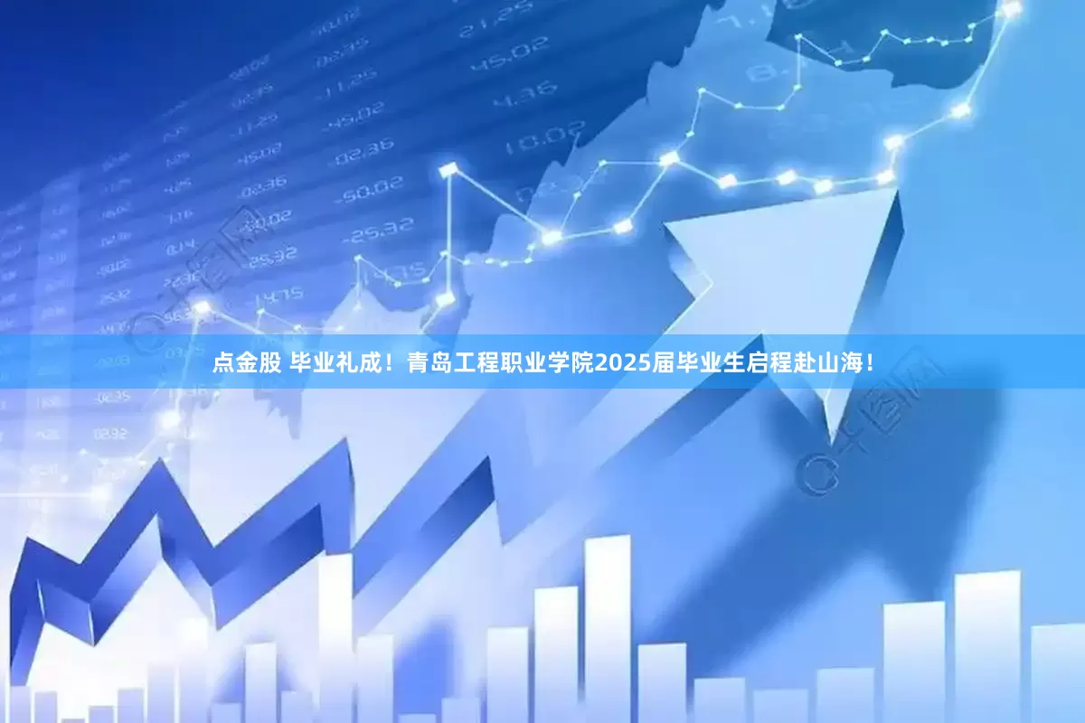 点金股 毕业礼成！青岛工程职业学院2025届毕业生启程赴山海！