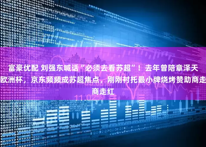 富豪优配 刘强东喊话“必须去看苏超”！去年曾陪章泽天看欧洲杯，京东频频成苏超焦点，刚刚衬托最小牌烧烤赞助商走红