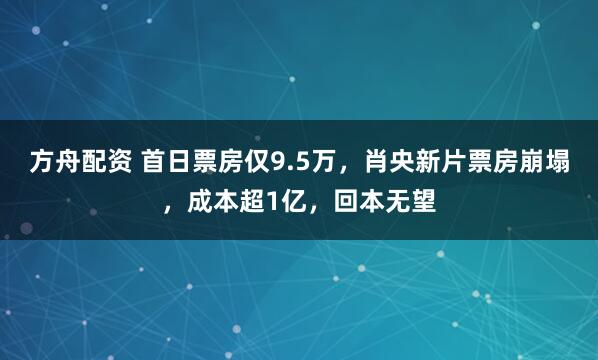 方舟配资 首日票房仅9.5万，肖央新片票房崩塌，成本超1亿，回本无望