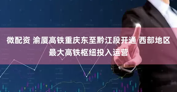 微配资 渝厦高铁重庆东至黔江段开通 西部地区最大高铁枢纽投入运营