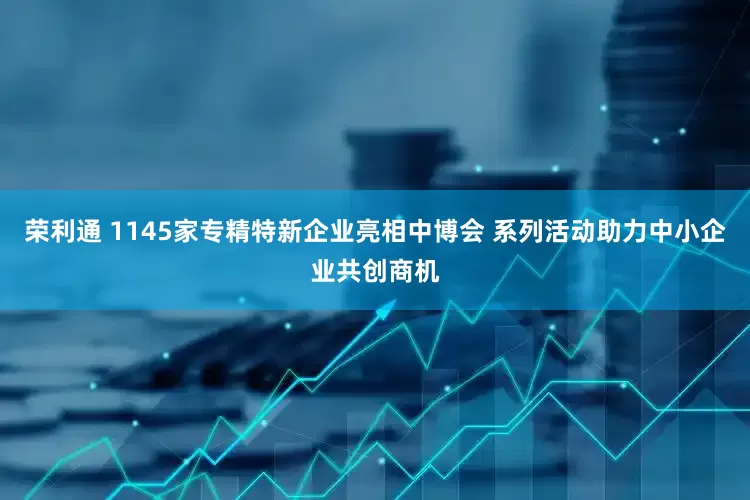 荣利通 1145家专精特新企业亮相中博会 系列活动助力中小企业共创商机