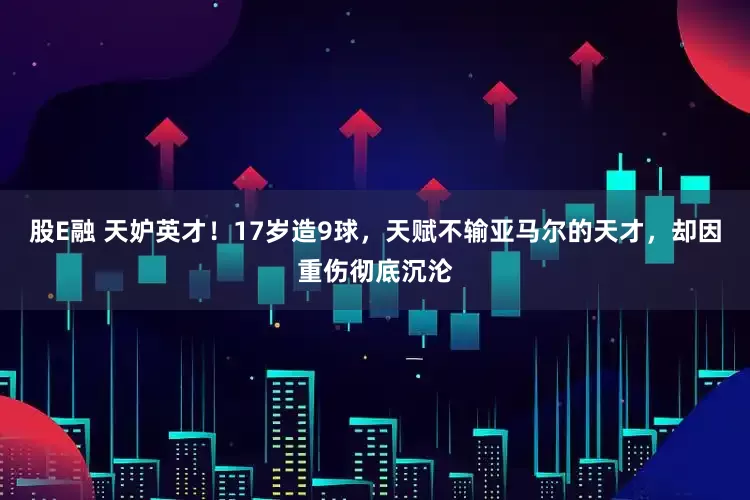股E融 天妒英才！17岁造9球，天赋不输亚马尔的天才，却因重伤彻底沉沦