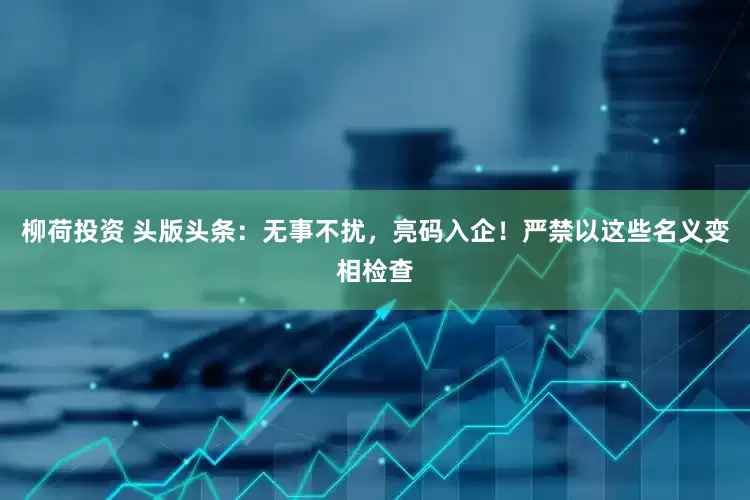 柳荷投资 头版头条：无事不扰，亮码入企！严禁以这些名义变相检查