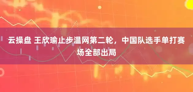 云操盘 王欣瑜止步温网第二轮，中国队选手单打赛场全部出局