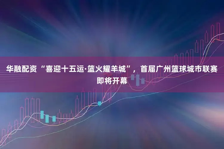 华融配资 “喜迎十五运·篮火耀羊城”，首届广州篮球城市联赛即将开幕