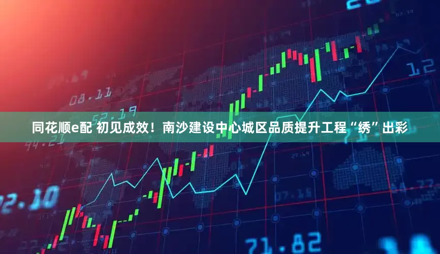同花顺e配 初见成效！南沙建设中心城区品质提升工程“绣”出彩
