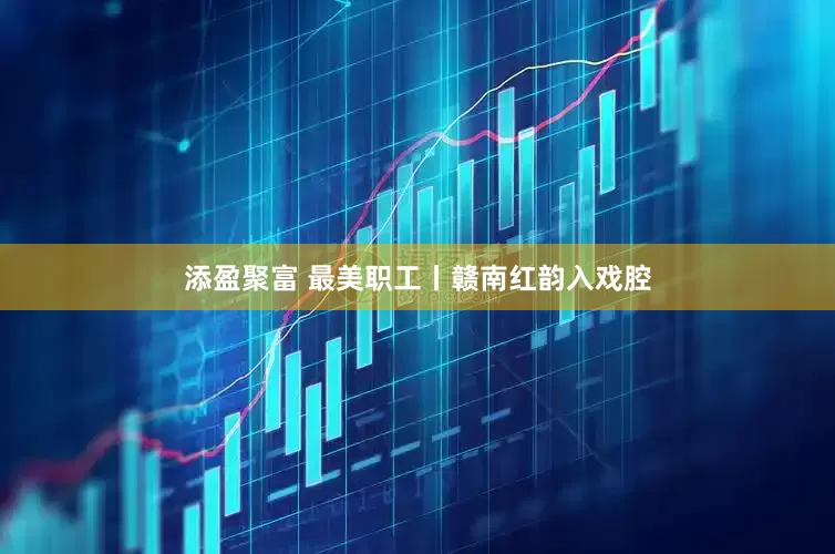 添盈聚富 最美职工丨赣南红韵入戏腔