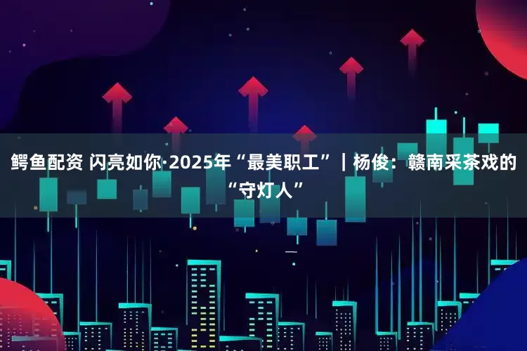 鳄鱼配资 闪亮如你·2025年“最美职工”｜杨俊：赣南采茶戏的“守灯人”