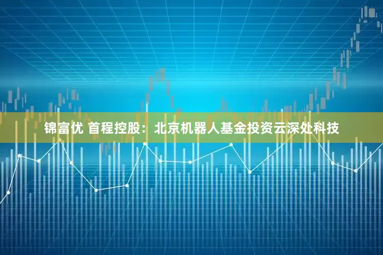 锦富优 首程控股：北京机器人基金投资云深处科技