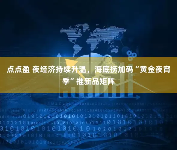 点点盈 夜经济持续升温，海底捞加码“黄金夜宵季”推新品矩阵