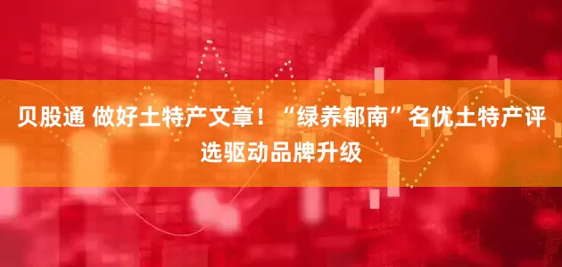 贝股通 做好土特产文章！“绿养郁南”名优土特产评选驱动品牌升级