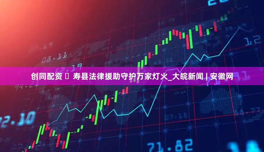 创同配资 ​寿县法律援助守护万家灯火_大皖新闻 | 安徽网