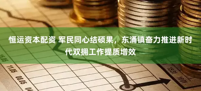 恒运资本配资 军民同心结硕果，东涌镇奋力推进新时代双拥工作提质增效