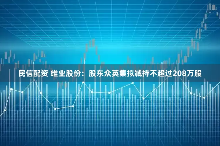民信配资 维业股份：股东众英集拟减持不超过208万股