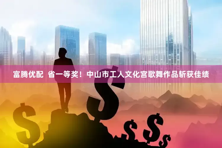 富腾优配  省一等奖！中山市工人文化宫歌舞作品斩获佳绩