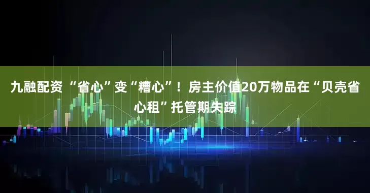 九融配资 “省心”变“糟心”!房主价值20万物品在“贝壳省心租”托管期失踪