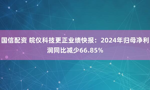 国信配资 皖仪科技更正业绩快报：2024年归母净利润同比减少66.85%