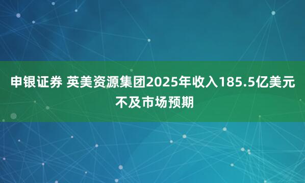 申银证券 英美资源集团2025年收入185.5亿美元 不及市场预期