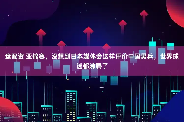 盘配资 亚锦赛，没想到日本媒体会这样评价中国男乒，世界球迷都沸腾了